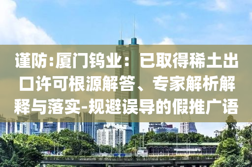 謹(jǐn)防:廈門鎢業(yè)：已取得稀土出口許可根源解答、專家解析解釋與落實(shí)-規(guī)避誤導(dǎo)的假推廣語