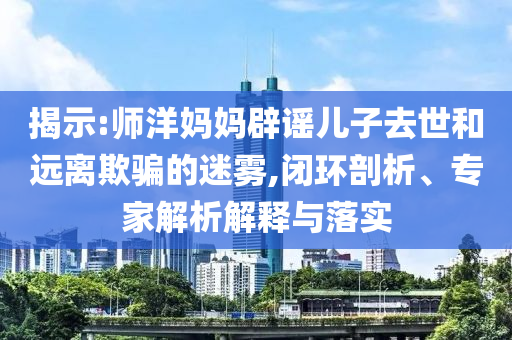 揭示:師洋媽媽辟謠兒子去世和遠(yuǎn)離欺騙的迷霧,閉環(huán)剖析、專家解析解釋與落實(shí)
