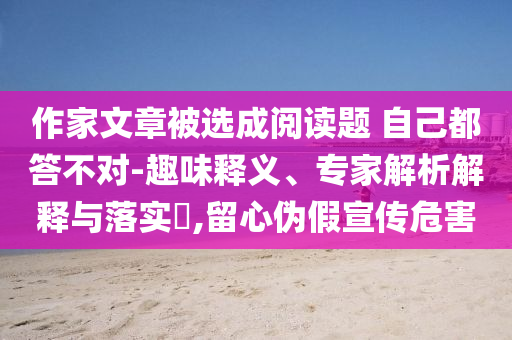 作家文章被選成閱讀題 自己都答不對-趣味釋義、專家解析解釋與落實(shí)?,留心偽假宣傳危害