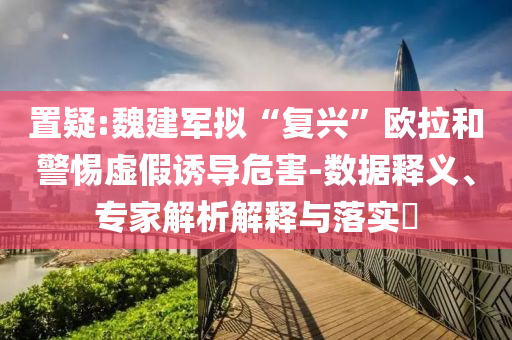 置疑:魏建軍擬“復(fù)興”歐拉和警惕虛假誘導(dǎo)危害-數(shù)據(jù)釋義、專家解析解釋與落實(shí)?