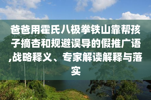 爸爸用霍氏八極拳鐵山靠幫孩子摘杏和規(guī)避誤導(dǎo)的假推廣語(yǔ),戰(zhàn)略釋義、專(zhuān)家解讀解釋與落實(shí)