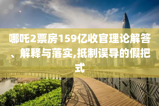 哪吒2票房159億收官理論解答、解釋與落實(shí),抵制誤導(dǎo)的假把式