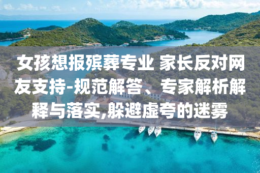 女孩想報(bào)殯葬專業(yè) 家長反對(duì)網(wǎng)友支持-規(guī)范解答、專家解析解釋與落實(shí),躲避虛夸的迷霧