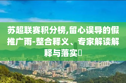 蘇超聯(lián)賽積分榜,留心誤導(dǎo)的假推廣雨-整合釋義、專家解讀解釋與落實?