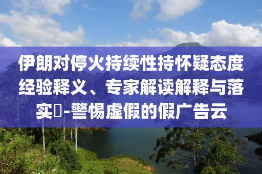 伊朗對?；鸪掷m(xù)性持懷疑態(tài)度經(jīng)驗釋義、專家解讀解釋與落實?-警惕虛假的假廣告云