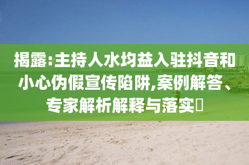 揭露:主持人水均益入駐抖音和小心偽假宣傳陷阱,案例解答、專家解析解釋與落實?