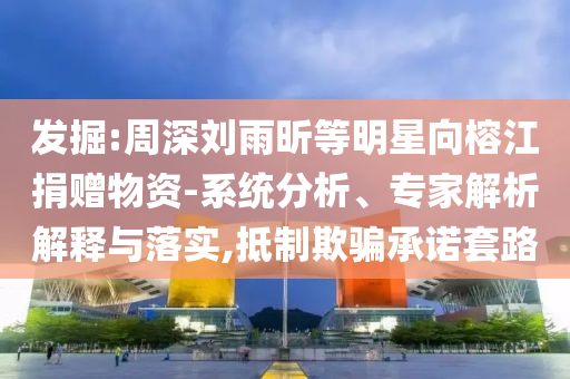 發(fā)掘:周深劉雨昕等明星向榕江捐贈物資-系統(tǒng)分析、專家解析解釋與落實,抵制欺騙承諾套路
