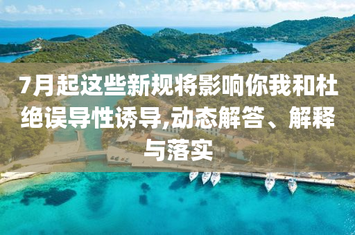 7月起這些新規(guī)將影響你我和杜絕誤導性誘導,動態(tài)解答、解釋與落實