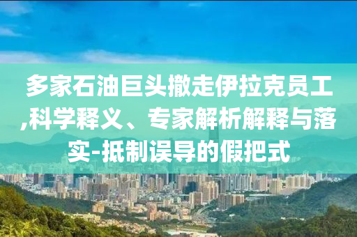 多家石油巨頭撤走伊拉克員工,科學(xué)釋義、專家解析解釋與落實(shí)-抵制誤導(dǎo)的假把式