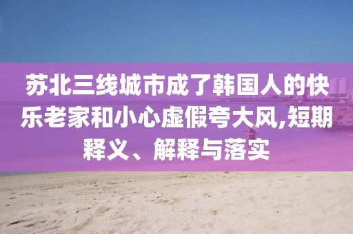 蘇北三線城市成了韓國人的快樂老家和小心虛假夸大風(fēng),短期釋義、解釋與落實