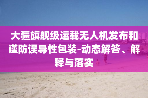 大疆旗艦級運載無人機發(fā)布和謹防誤導(dǎo)性包裝-動態(tài)解答、解釋與落實