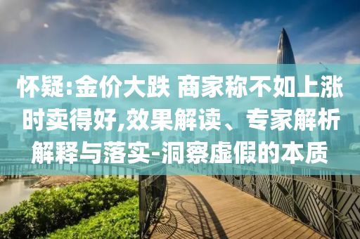 懷疑:金價(jià)大跌 商家稱不如上漲時(shí)賣得好,效果解讀、專家解析解釋與落實(shí)-洞察虛假的本質(zhì)