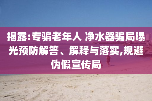 揭露:專騙老年人 凈水器騙局曝光預(yù)防解答、解釋與落實(shí),規(guī)避偽假宣傳局