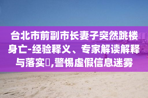 臺(tái)北市前副市長(zhǎng)妻子突然跳樓身亡-經(jīng)驗(yàn)釋義、專家解讀解釋與落實(shí)?,警惕虛假信息迷霧