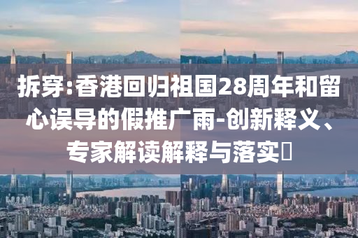 拆穿:香港回歸祖國28周年和留心誤導(dǎo)的假推廣雨-創(chuàng)新釋義、專家解讀解釋與落實?