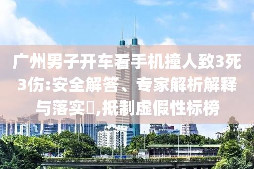 廣州男子開車看手機撞人致3死3傷:安全解答、專家解析解釋與落實?,抵制虛假性標榜