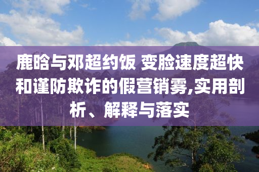 鹿晗與鄧超約飯 變臉速度超快和謹防欺詐的假營銷霧,實用剖析、解釋與落實