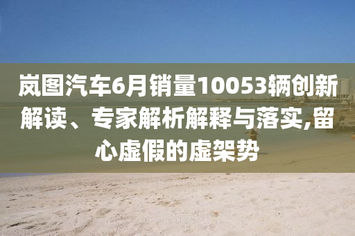 嵐圖汽車6月銷量10053輛創(chuàng)新解讀、專家解析解釋與落實,留心虛假的虛架勢