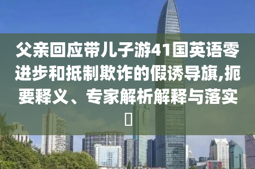 父親回應(yīng)帶兒子游41國英語零進步和抵制欺詐的假誘導(dǎo)旗,扼要釋義、專家解析解釋與落實?