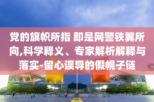 黨的旗幟所指 即是網(wǎng)警鐵翼所向,科學(xué)釋義、專家解析解釋與落實-留心誤導(dǎo)的假幌子鏈