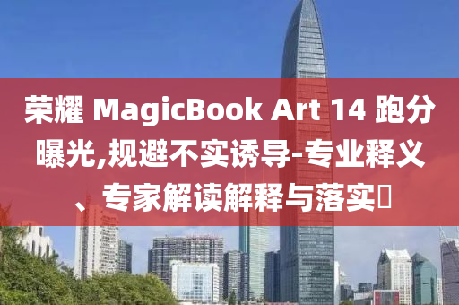 榮耀 MagicBook Art 14 跑分曝光,規(guī)避不實誘導(dǎo)-專業(yè)釋義、專家解讀解釋與落實?