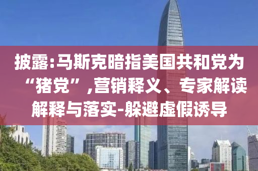 披露:馬斯克暗指美國共和黨為“豬黨”,營銷釋義、專家解讀解釋與落實(shí)-躲避虛假誘導(dǎo)