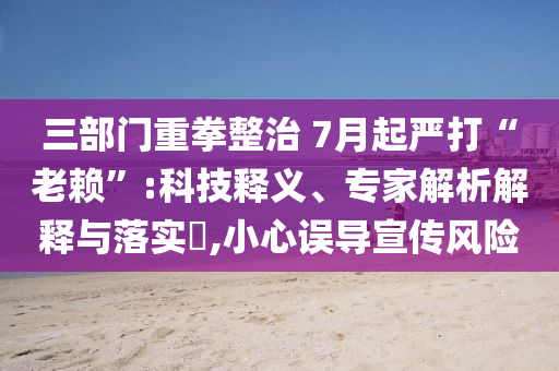 三部門重拳整治 7月起嚴(yán)打“老賴”:科技釋義、專家解析解釋與落實(shí)?,小心誤導(dǎo)宣傳風(fēng)險