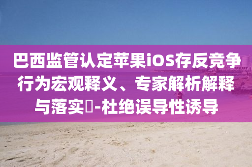 巴西監(jiān)管認(rèn)定蘋(píng)果iOS存反競(jìng)爭(zhēng)行為宏觀釋義、專(zhuān)家解析解釋與落實(shí)?-杜絕誤導(dǎo)性誘導(dǎo)