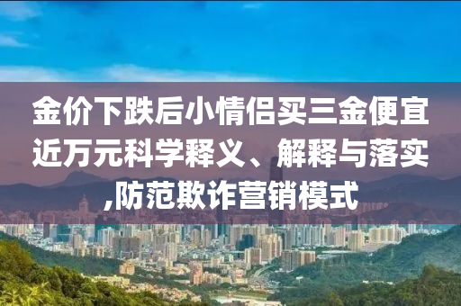 金價(jià)下跌后小情侶買(mǎi)三金便宜近萬(wàn)元科學(xué)釋義、解釋與落實(shí),防范欺詐營(yíng)銷(xiāo)模式