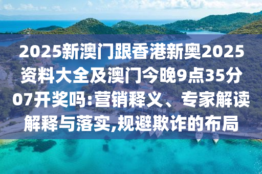 2025新澳門跟香港新奧2025資料大全及澳門今晚9點35分07開獎嗎:營銷釋義、專家解讀解釋與落實,規(guī)避欺詐的布局