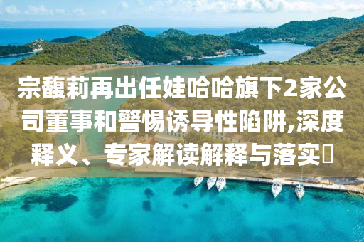 宗馥莉再出任娃哈哈旗下2家公司董事和警惕誘導(dǎo)性陷阱,深度釋義、專(zhuān)家解讀解釋與落實(shí)?