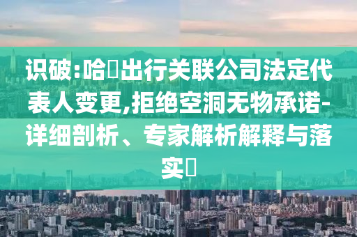 識破:哈啰出行關聯(lián)公司法定代表人變更,拒絕空洞無物承諾-詳細剖析、專家解析解釋與落實?
