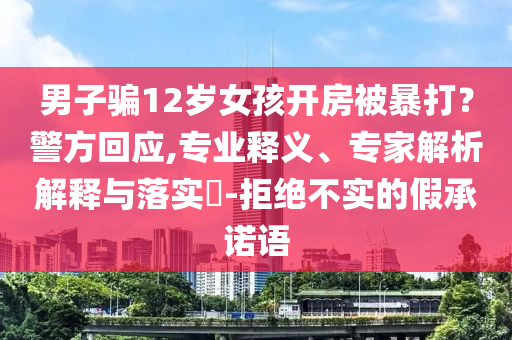 男子騙12歲女孩開(kāi)房被暴打？警方回應(yīng),專(zhuān)業(yè)釋義、專(zhuān)家解析解釋與落實(shí)?-拒絕不實(shí)的假承諾語(yǔ)