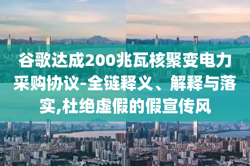 谷歌達(dá)成200兆瓦核聚變電力采購(gòu)協(xié)議-全鏈釋義、解釋與落實(shí),杜絕虛假的假宣傳風(fēng)