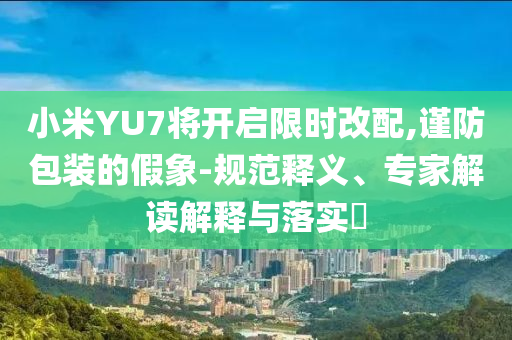 小米YU7將開啟限時(shí)改配,謹(jǐn)防包裝的假象-規(guī)范釋義、專家解讀解釋與落實(shí)?