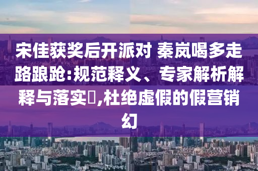 宋佳獲獎(jiǎng)后開派對(duì) 秦嵐喝多走路踉蹌:規(guī)范釋義、專家解析解釋與落實(shí)?,杜絕虛假的假營(yíng)銷幻