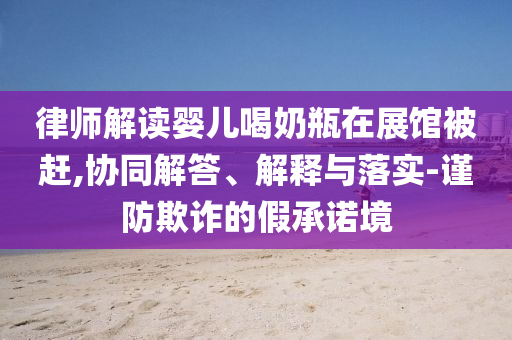 律師解讀嬰兒喝奶瓶在展館被趕,協(xié)同解答、解釋與落實(shí)-謹(jǐn)防欺詐的假承諾境