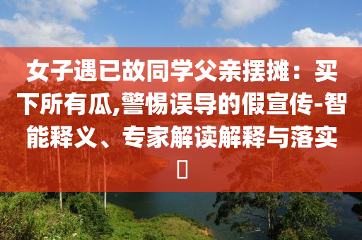 女子遇已故同學(xué)父親擺攤：買下所有瓜,警惕誤導(dǎo)的假宣傳-智能釋義、專家解讀解釋與落實(shí)?