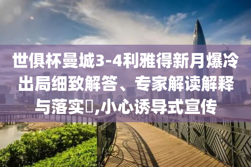 世俱杯曼城3-4利雅得新月爆冷出局細(xì)致解答、專家解讀解釋與落實(shí)?,小心誘導(dǎo)式宣傳