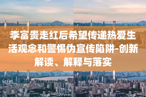 李富貴走紅后希望傳遞熱愛生活觀念和警惕偽宣傳陷阱-創(chuàng)新解讀、解釋與落實