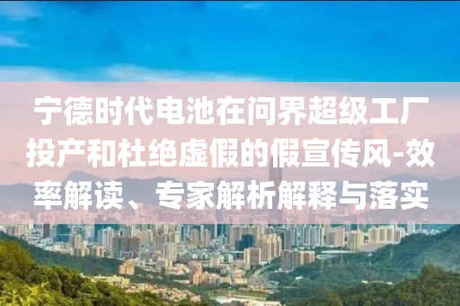 寧德時代電池在問界超級工廠投產和杜絕虛假的假宣傳風-效率解讀、專家解析解釋與落實