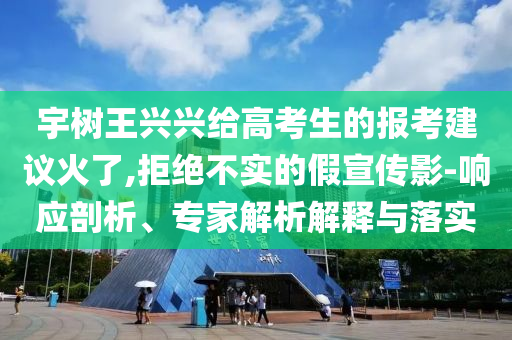 宇樹(shù)王興興給高考生的報(bào)考建議火了,拒絕不實(shí)的假宣傳影-響應(yīng)剖析、專家解析解釋與落實(shí)