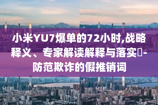 小米YU7爆單的72小時,戰(zhàn)略釋義、專家解讀解釋與落實?-防范欺詐的假推銷詞