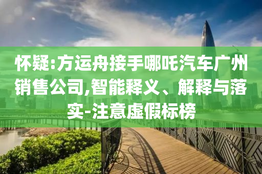 懷疑:方運舟接手哪吒汽車廣州銷售公司,智能釋義、解釋與落實-注意虛假標榜