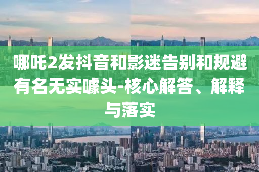哪吒2發(fā)抖音和影迷告別和規(guī)避有名無實噱頭-核心解答、解釋與落實