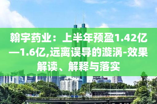 翰宇藥業(yè)：上半年預(yù)盈1.42億—1.6億,遠(yuǎn)離誤導(dǎo)的漩渦-效果解讀、解釋與落實(shí)
