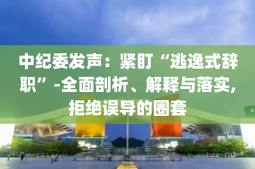 中紀委發(fā)聲：緊盯“逃逸式辭職”-全面剖析、解釋與落實,拒絕誤導(dǎo)的圈套
