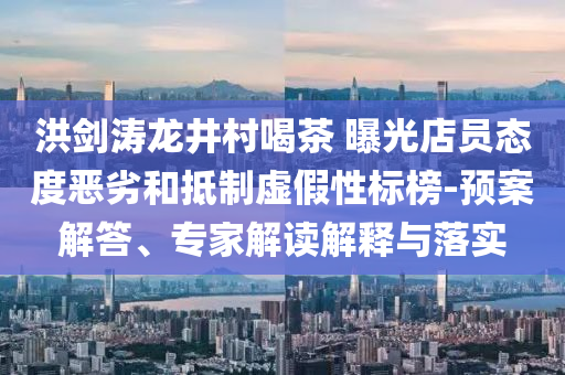洪劍濤龍井村喝茶 曝光店員態(tài)度惡劣和抵制虛假性標榜-預(yù)案解答、專家解讀解釋與落實