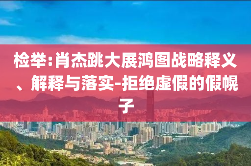 檢舉:肖杰跳大展鴻圖戰(zhàn)略釋義、解釋與落實-拒絕虛假的假幌子