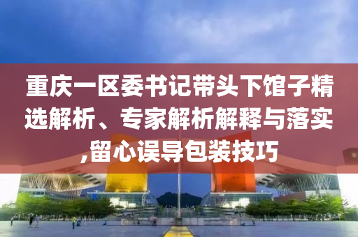 重慶一區(qū)委書記帶頭下館子精選解析、專家解析解釋與落實,留心誤導包裝技巧